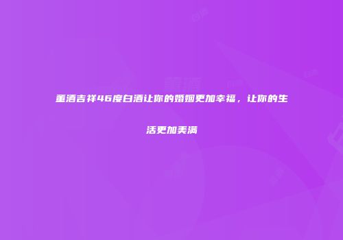 董酒吉祥46度白酒让你的婚姻更加幸福，让你的生活更加美满
