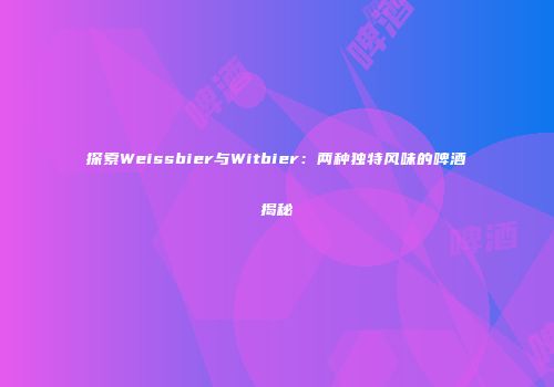 探索Weissbier与Witbier：两种独特风味的啤酒揭秘