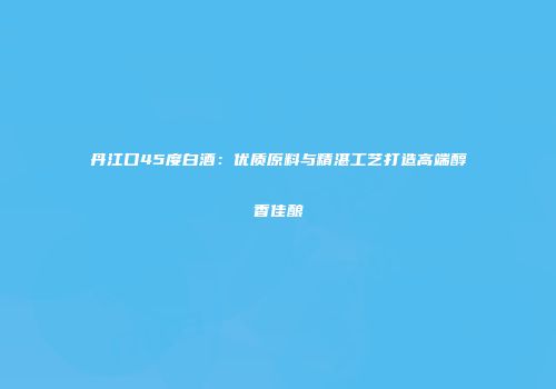 丹江口45度白酒：优质原料与精湛工艺打造高端醇香佳酿