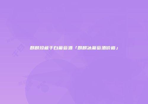 麒麟珍藏干白葡萄酒「麒麟冰葡萄酒价格」