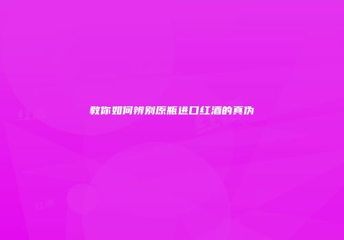教你如何辨别原瓶进口红酒的真伪