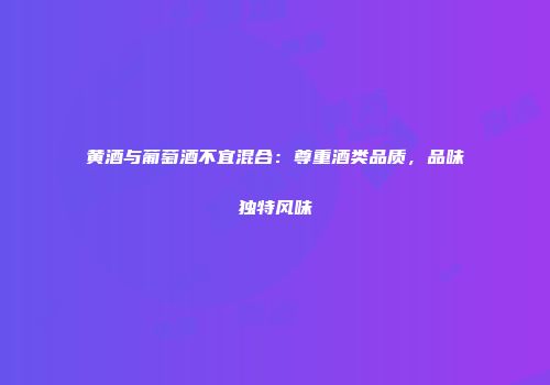 黄酒与葡萄酒不宜混合：尊重酒类品质，品味独特风味