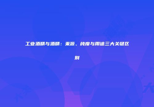 工业酒精与酒精：来源、纯度与用途三大关键区别
