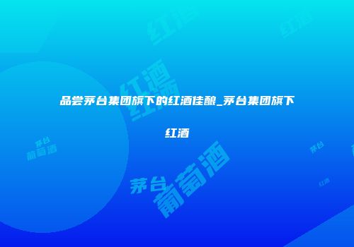 品尝茅台集团旗下的红酒佳酿_茅台集团旗下红酒