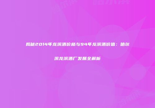 揭秘2014年龙滨酒价格与94年龙滨酒价值：哈尔滨龙滨酒厂发展全解析