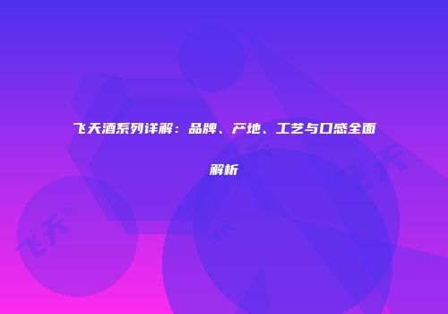 飞天酒系列详解：品牌、产地、工艺与口感全面解析