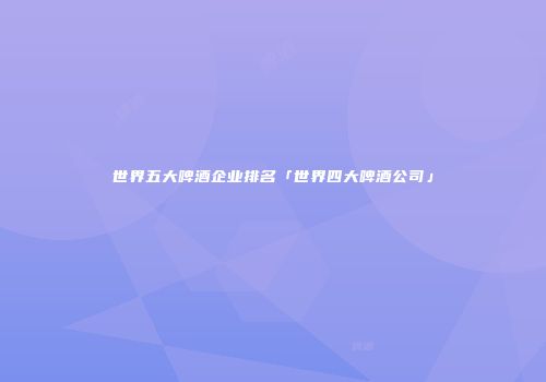 世界五大啤酒企业排名「世界四大啤酒公司」