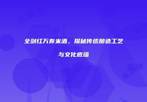 全剑红万寿米酒，探秘传统酿造工艺与文化底蕴