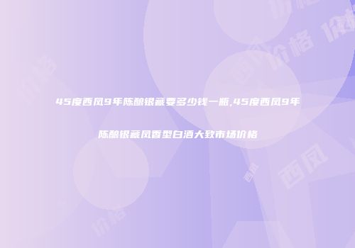 45度西凤9年陈酿银藏要多少钱一瓶,45度西凤9年陈酿银藏凤香型白酒大致市场价格