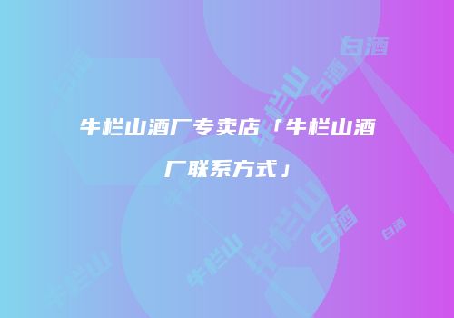 牛栏山酒厂专卖店「牛栏山酒厂联系方式」