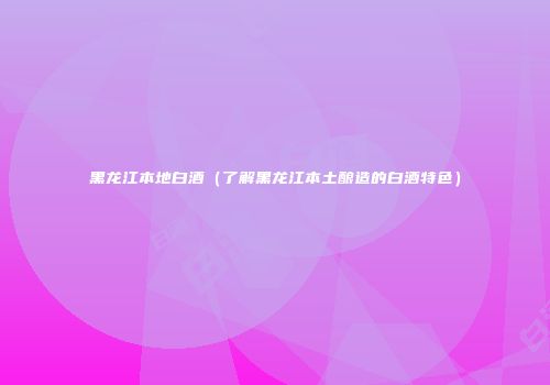 黑龙江本地白酒（了解黑龙江本土酿造的白酒特色）