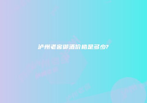 泸州老窖御酒价格是多少?