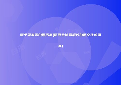 哪个国家喝白酒厉害(探寻全球最擅长白酒文化的国家)