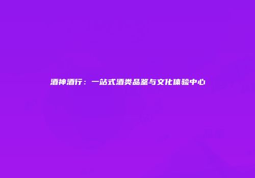 酒神酒行：一站式酒类品鉴与文化体验中心