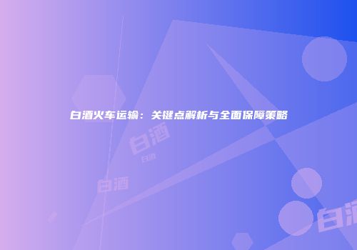 白酒火车运输：关键点解析与全面保障策略