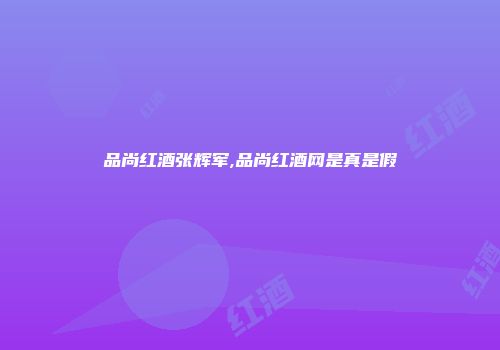 品尚红酒张辉军,品尚红酒网是真是假