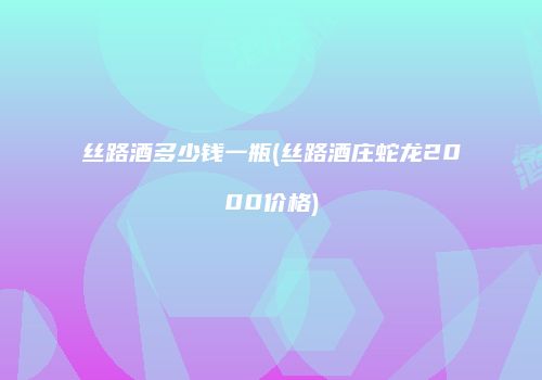 丝路酒多少钱一瓶(丝路酒庄蛇龙2000价格)
