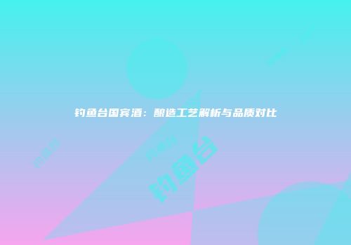 钓鱼台国宾酒：酿造工艺解析与品质对比