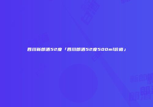 四川新郎酒52度「四川郎酒52度500ml价格」