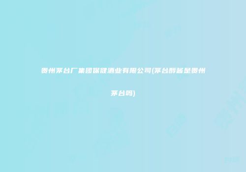贵州茅台厂集团保健酒业有限公司(茅台醇酱是贵州茅台吗)