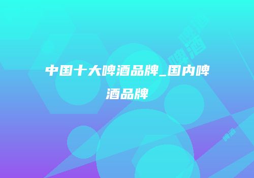 中国十大啤酒品牌_国内啤酒品牌