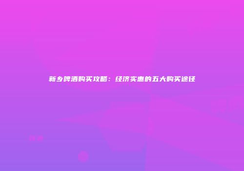 新乡啤酒购买攻略：经济实惠的五大购买途径
