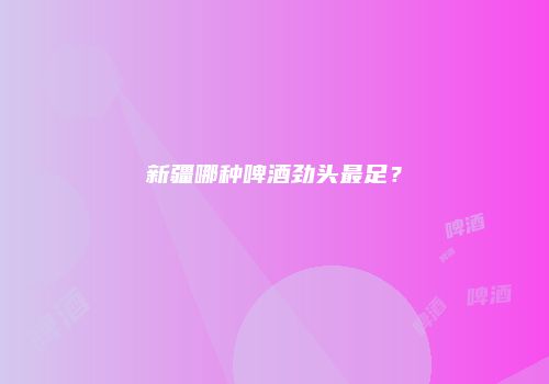 新疆哪种啤酒劲头最足？