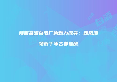 陕西名酒白酒厂的魅力探寻：西凤酒领衔千年古都佳酿