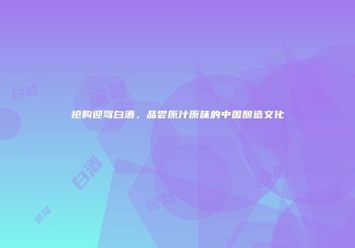 抢购迎驾白酒，品尝原汁原味的中国酿造文化