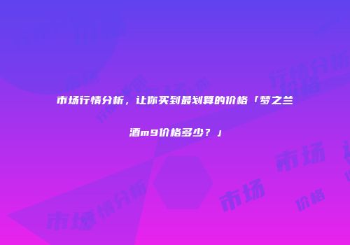 市场行情分析，让你买到最划算的价格「梦之兰酒m9价格多少？」