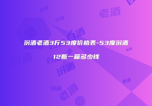 汾酒老酒3斤53度价格表-53度汾酒12瓶一箱多少钱
