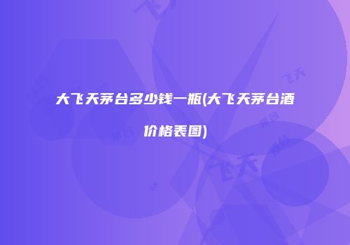 大飞天茅台多少钱一瓶(大飞天茅台酒价格表图)