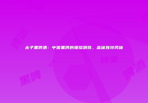 太子黑啤酒：中国黑啤的璀璨明珠，品味独特风味