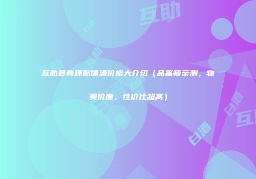 互助县青稞酩馏酒价格大介绍（品鉴师亲测，物美价廉，性价比超高）