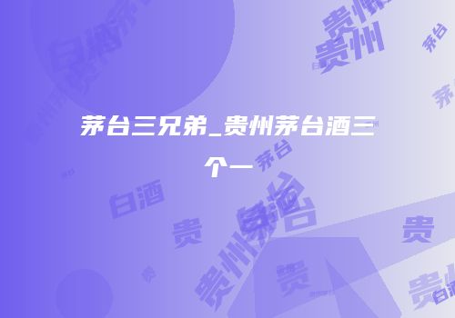 茅台三兄弟_贵州茅台酒三个一