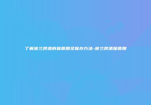 了解波兰啤酒的保质期及保存方法-波兰啤酒保质期