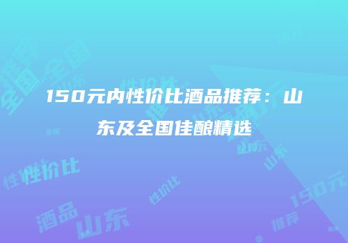 150元内性价比酒品推荐：山东及全国佳酿精选