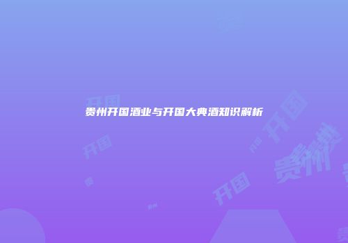 贵州开国酒业与开国大典酒知识解析