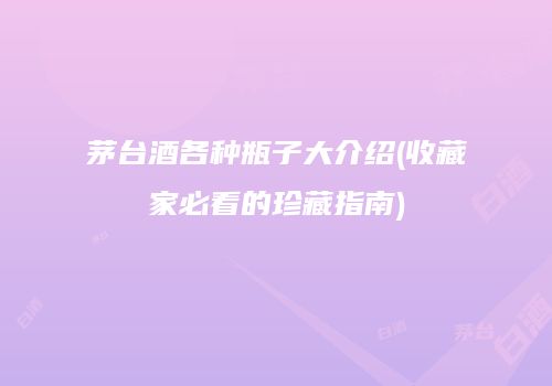茅台酒各种瓶子大介绍(收藏家必看的珍藏指南)