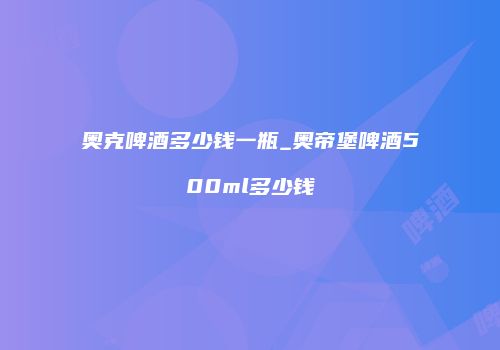 奥克啤酒多少钱一瓶_奥帝堡啤酒500ml多少钱