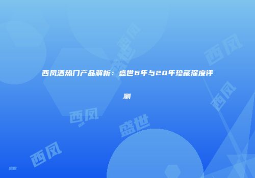 西凤酒热门产品解析：盛世6年与20年珍藏深度评测