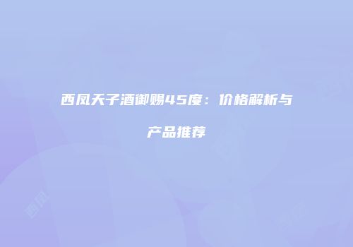 西凤天子酒御赐45度：价格解析与产品推荐