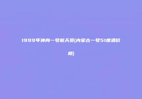 1999年神舟一号航天员(内蒙古一号51度酒价格)