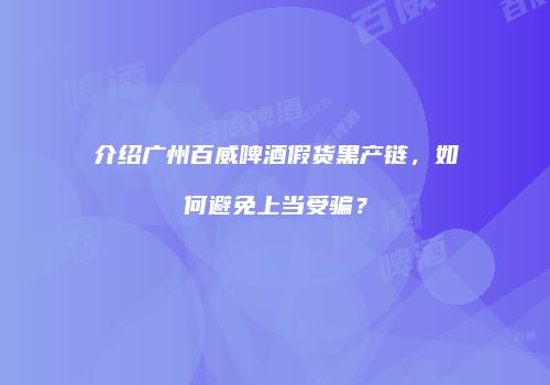 介绍广州百威啤酒假货黑产链，如何避免上当受骗？
