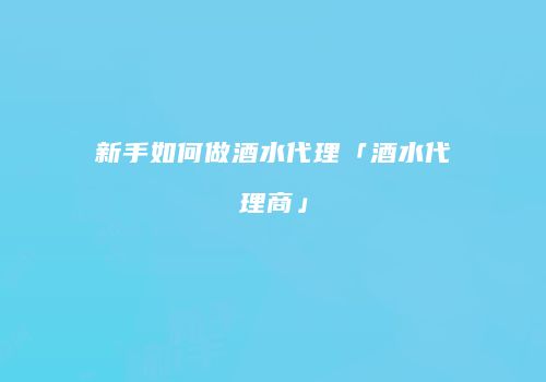 新手如何做酒水代理「酒水代理商」