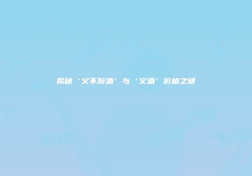 揭秘‘义不醉酒’与‘义酒’价格之谜