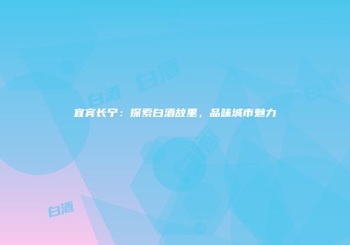 宜宾长宁：探索白酒故里，品味城市魅力