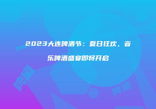 2023大连啤酒节：夏日狂欢，音乐啤酒盛宴即将开启