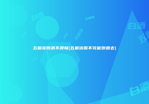 五粮液倒酒不顺畅(五粮液喝不完能倒回去)