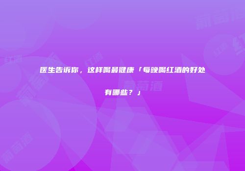 医生告诉你，这样喝最健康「每晚喝红酒的好处有哪些？」
